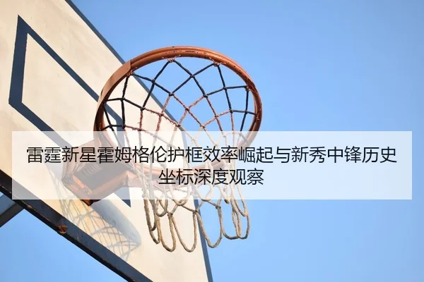 雷霆新星霍姆格伦护框效率崛起与新秀中锋历史坐标深度观察（kaiyun）
