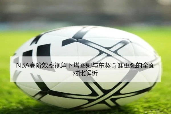 NBA高阶效率视角下塔图姆与东契奇谁更强的全面对比解析 | kaiyun