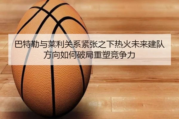 巴特勒与莱利关系紧张之下热火未来建队方向如何破局重塑竞争力 - kaiyun