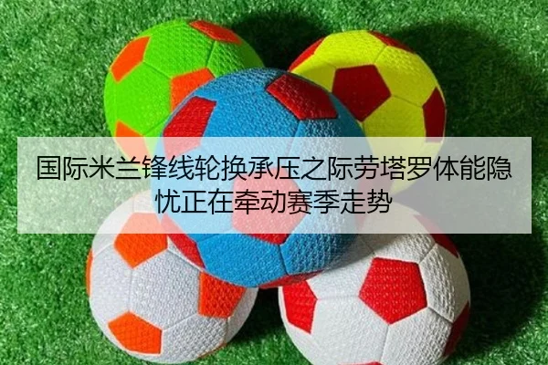 国际米兰锋线轮换承压之际劳塔罗体能隐忧正在牵动赛季走势 - kaiyun