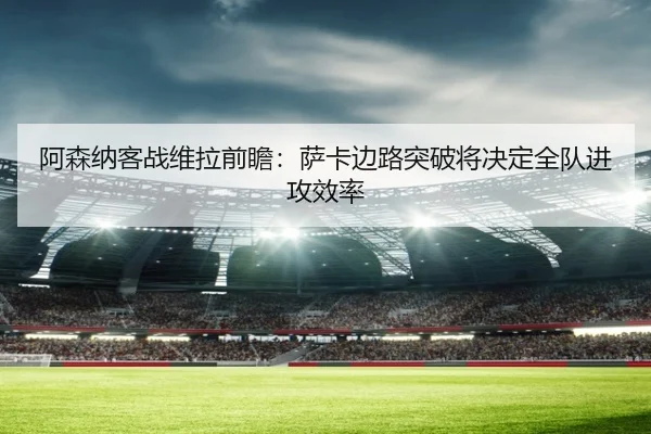 阿森纳客战维拉前瞻：萨卡边路突破将决定全队进攻效率 - kaiyun